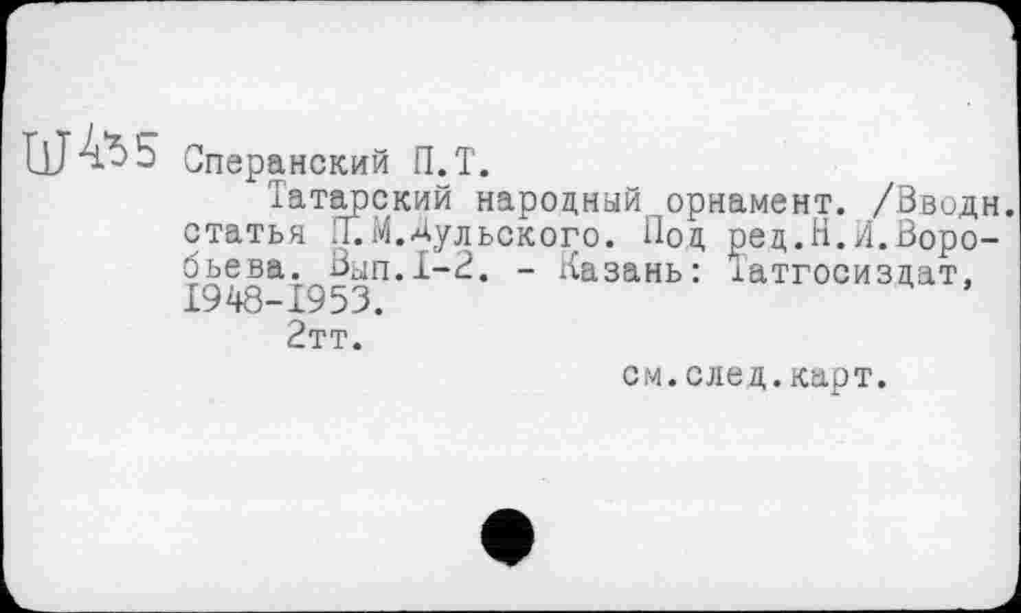 ﻿Сперанский П.Т.
Татарский народный орнамент. /Ввод статья Л.М.Дульского. Под ред.Н.Л.Воро бьева. Вып.1-2. - Казань: іатгосиздат, 1948-1953.
2тт.
см.след.карт.